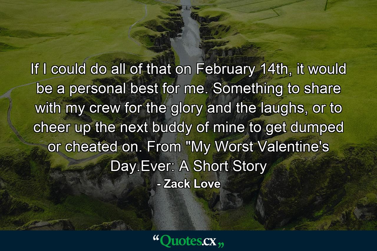 If I could do all of that on February 14th, it would be a personal best for me. Something to share with my crew for the glory and the laughs, or to cheer up the next buddy of mine to get dumped or cheated on. From 