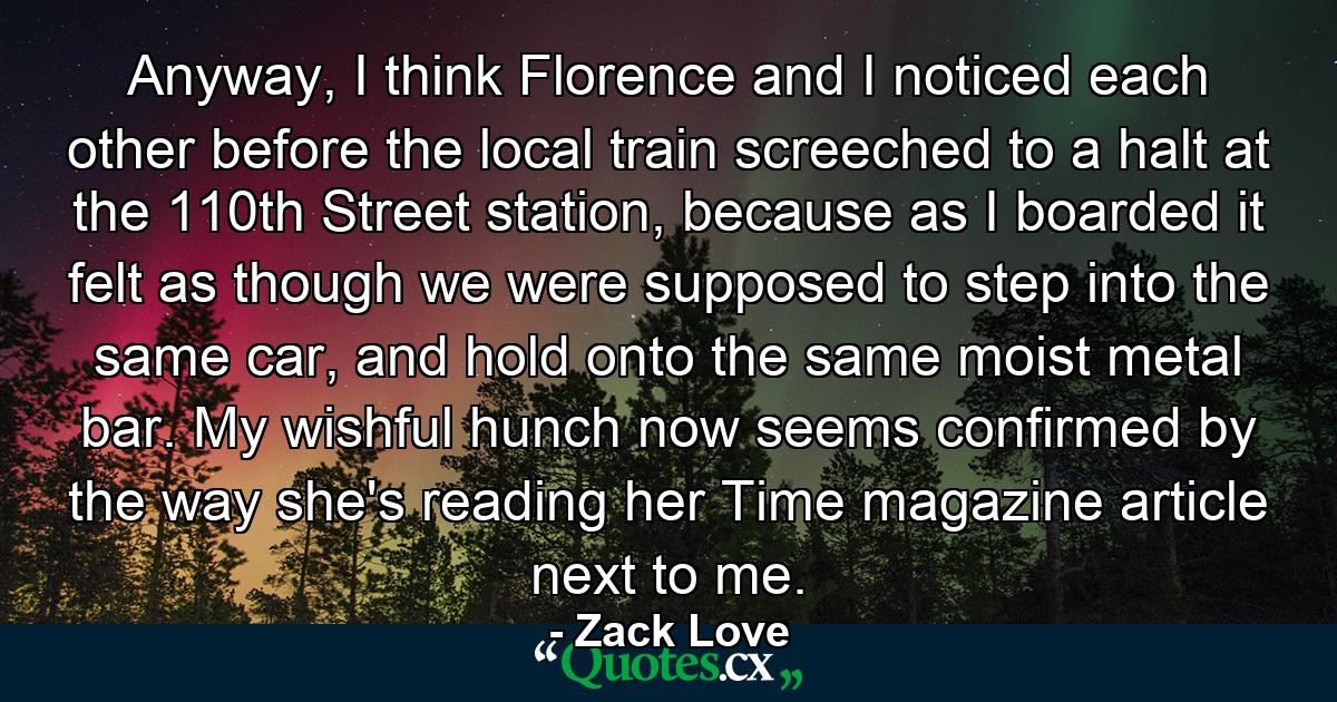 Anyway, I think Florence and I noticed each other before the local train screeched to a halt at the 110th Street station, because as I boarded it felt as though we were supposed to step into the same car, and hold onto the same moist metal bar. My wishful hunch now seems confirmed by the way she's reading her Time magazine article next to me. - Quote by Zack Love