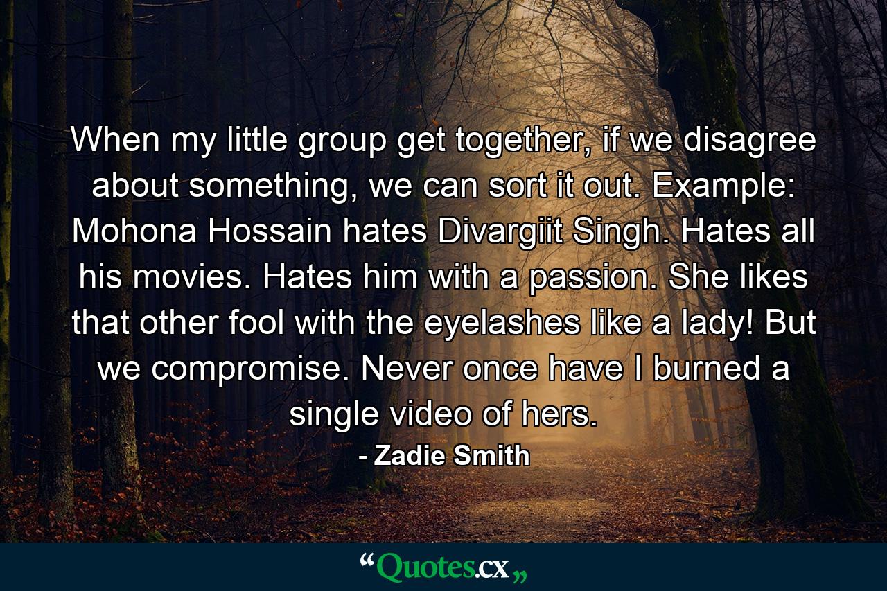 When my little group get together, if we disagree about something, we can sort it out. Example: Mohona Hossain hates Divargiit Singh. Hates all his movies. Hates him with a passion. She likes that other fool with the eyelashes like a lady! But we compromise. Never once have I burned a single video of hers. - Quote by Zadie Smith