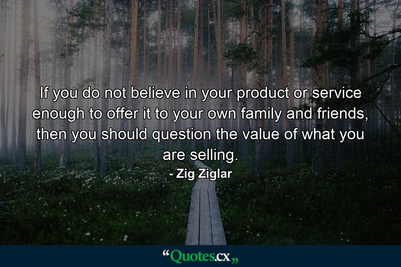 If you do not believe in your product or service enough to offer it to your own family and friends, then you should question the value of what you are selling. - Quote by Zig Ziglar