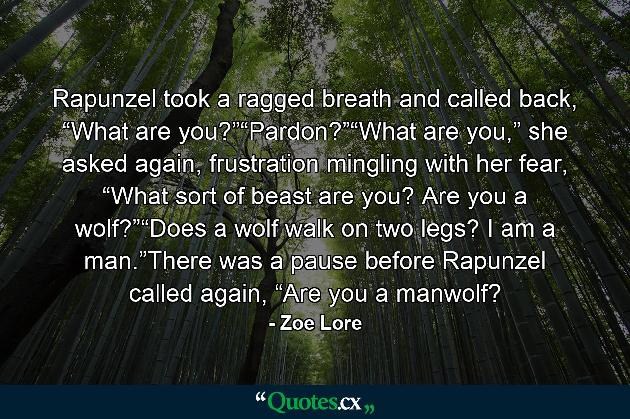 Rapunzel took a ragged breath and called back, “What are you?”“Pardon?”“What are you,” she asked again, frustration mingling with her fear, “What sort of beast are you? Are you a wolf?”“Does a wolf walk on two legs? I am a man.”There was a pause before Rapunzel called again, “Are you a manwolf? - Quote by Zoe Lore