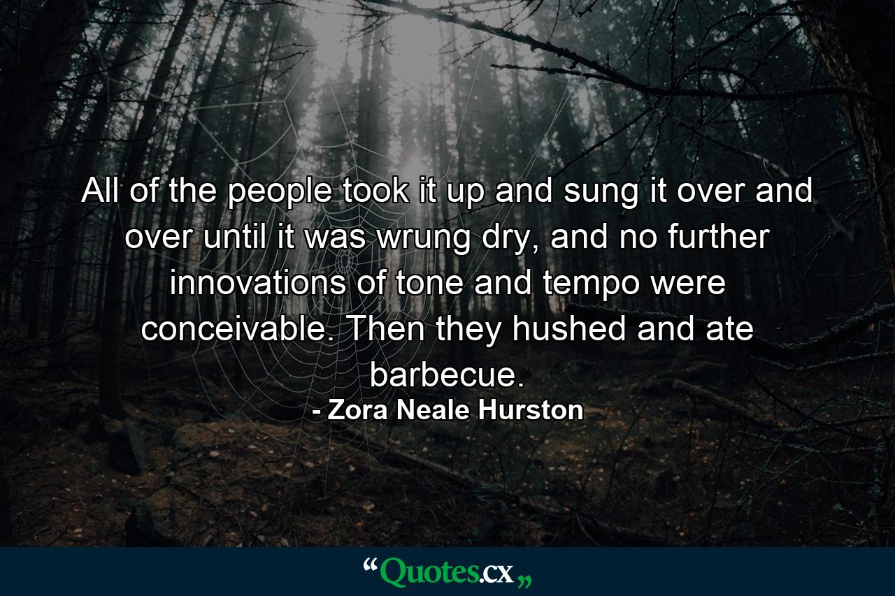 All of the people took it up and sung it over and over until it was wrung dry, and no further innovations of tone and tempo were conceivable. Then they hushed and ate barbecue. - Quote by Zora Neale Hurston