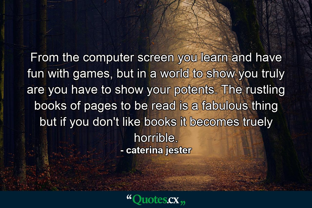 From the computer screen you learn and have fun with games, but in a world to show you truly are you have to show your potents. The rustling books of pages to be read is a fabulous thing but if you don't like books it becomes truely horrible. - Quote by caterina jester