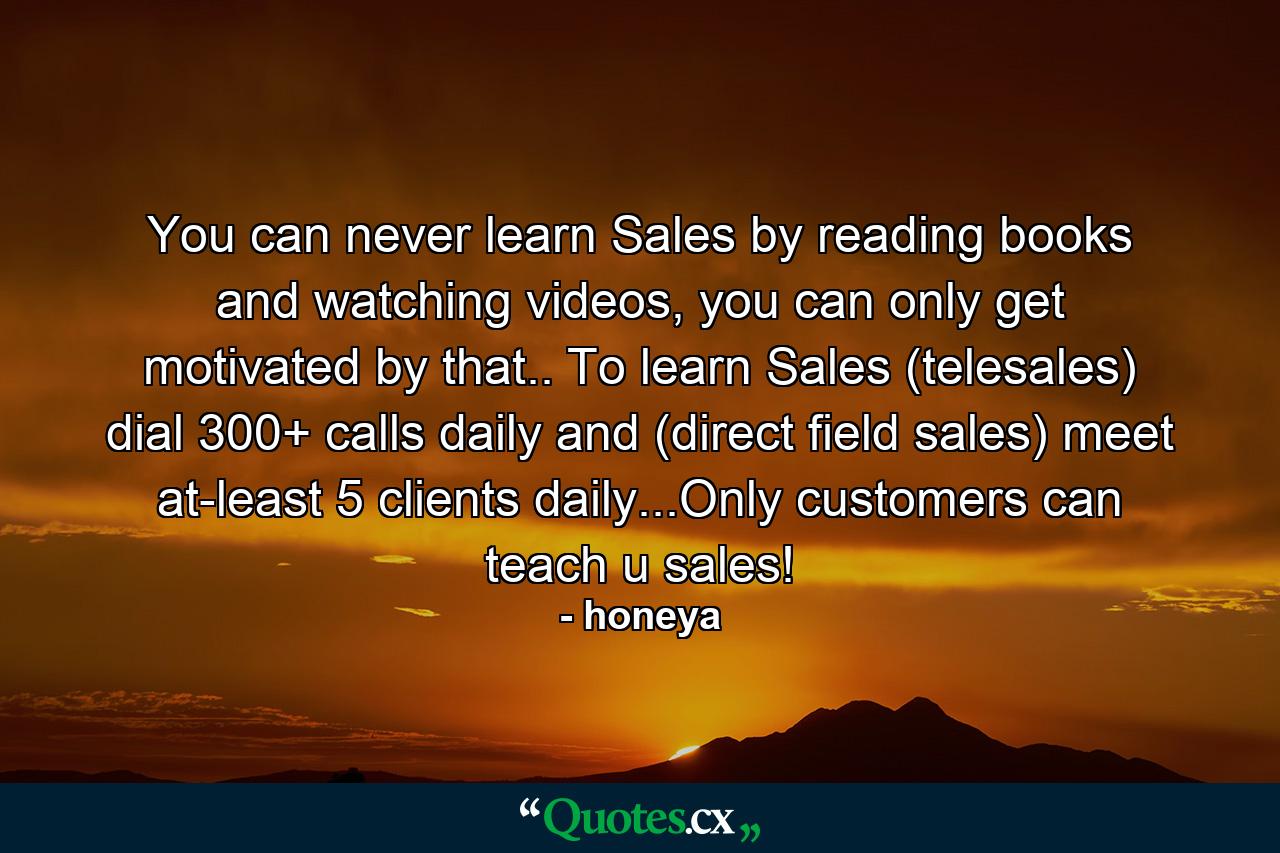 You can never learn Sales by reading books and watching videos, you can only get motivated by that.. To learn Sales (telesales) dial 300+ calls daily and (direct field sales) meet at-least 5 clients daily...Only customers can teach u sales! - Quote by honeya