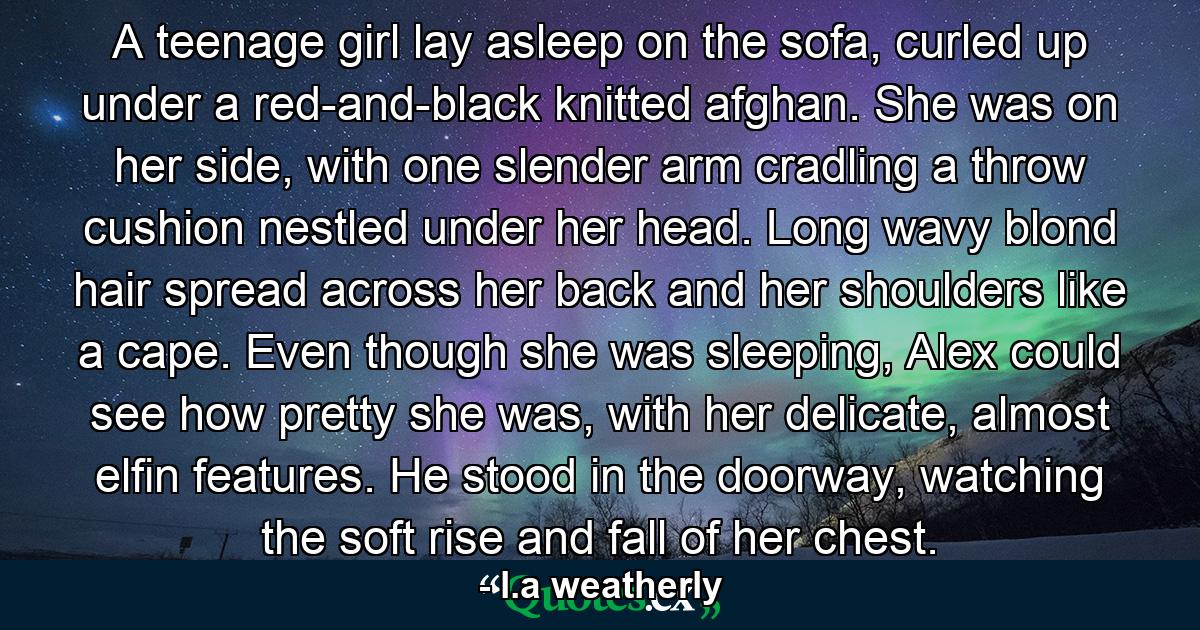 A teenage girl lay asleep on the sofa, curled up under a red-and-black knitted afghan. She was on her side, with one slender arm cradling a throw cushion nestled under her head. Long wavy blond hair spread across her back and her shoulders like a cape. Even though she was sleeping, Alex could see how pretty she was, with her delicate, almost elfin features. He stood in the doorway, watching the soft rise and fall of her chest. - Quote by l.a weatherly