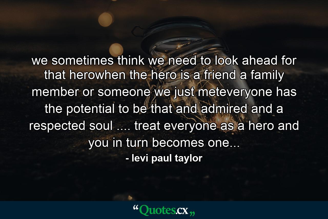 we sometimes think we need to look ahead for that herowhen the hero is a friend a family member or someone we just meteveryone has the potential to be that and admired and a respected soul .... treat everyone as a hero and you in turn becomes one... - Quote by levi paul taylor