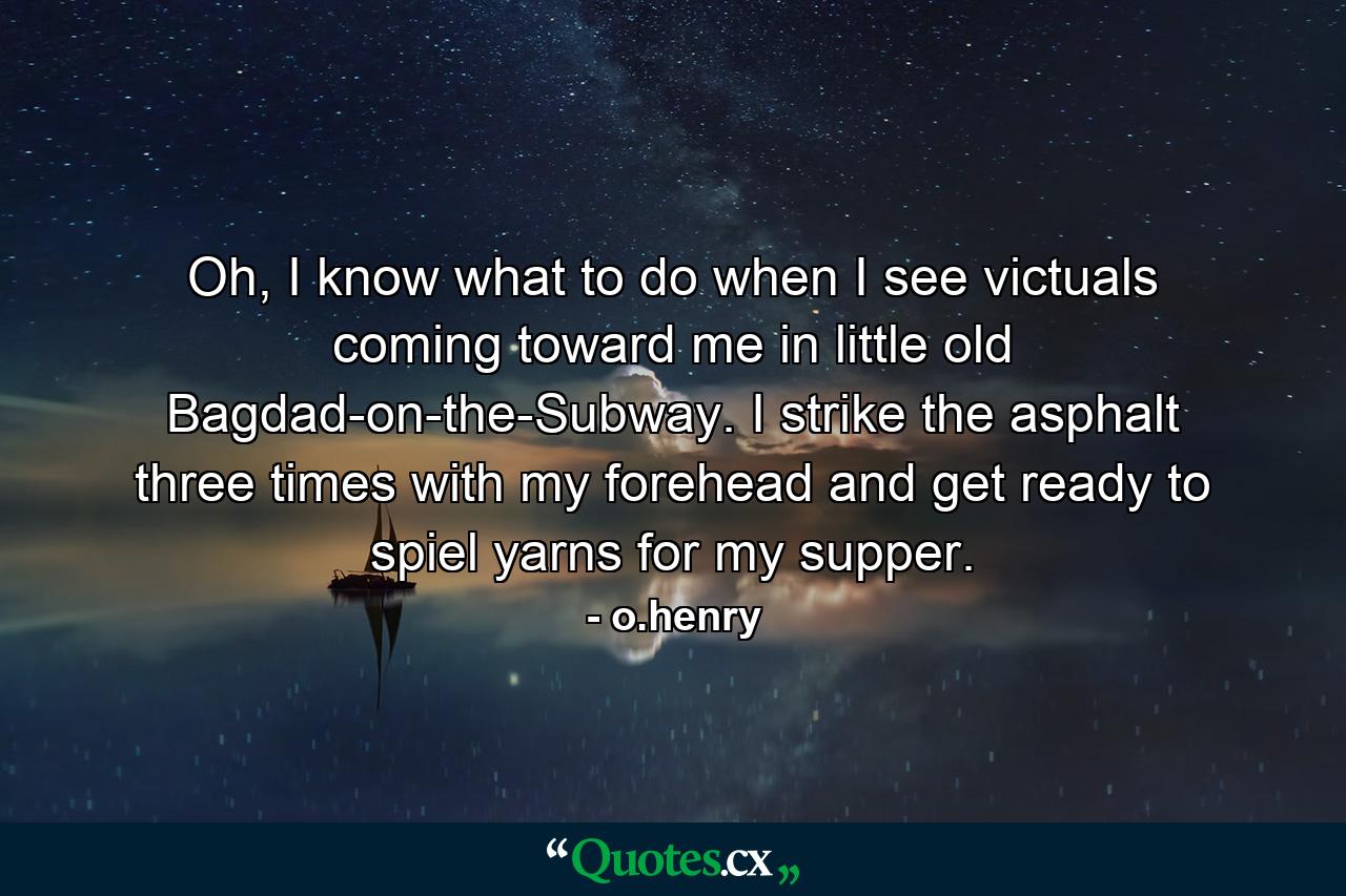 Oh, I know what to do when I see victuals coming toward me in little old Bagdad-on-the-Subway. I strike the asphalt three times with my forehead and get ready to spiel yarns for my supper. - Quote by o.henry