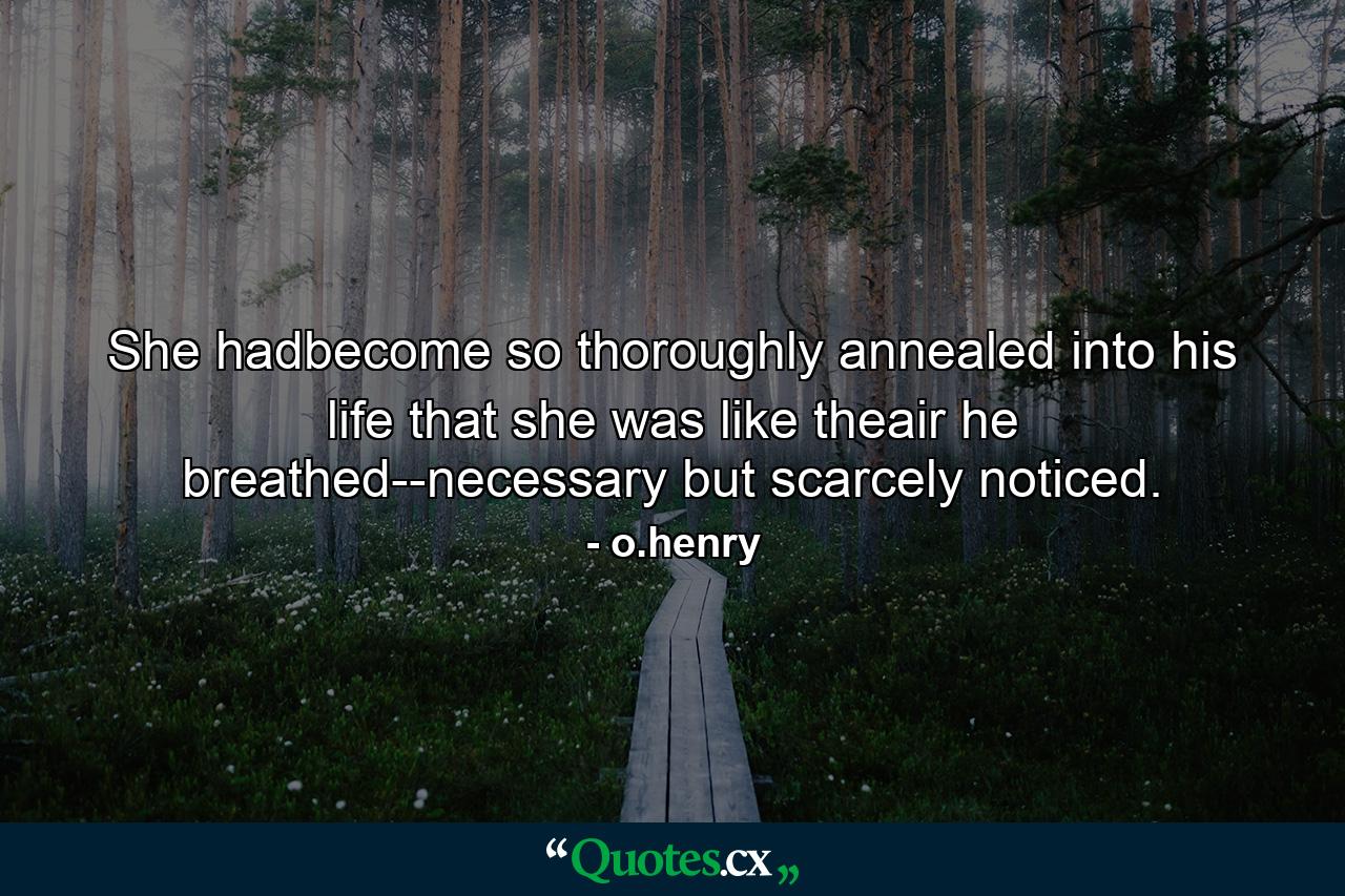 She hadbecome so thoroughly annealed into his life that she was like theair he breathed--necessary but scarcely noticed. - Quote by o.henry