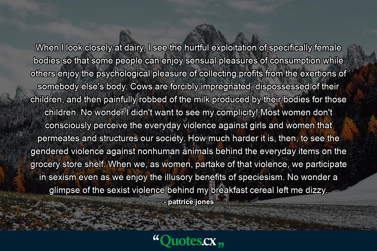 When I look closely at dairy, I see the hurtful exploitation of specifically female bodies so that some people can enjoy sensual pleasures of consumption while others enjoy the psychological pleasure of collecting profits from the exertions of somebody else's body. Cows are forcibly impregnated, dispossessed of their children, and then painfully robbed of the milk produced by their bodies for those children. No wonder I didn't want to see my complicity! Most women don't consciously perceive the everyday violence against girls and women that permeates and structures our society. How much harder it is, then, to see the gendered violence against nonhuman animals behind the everyday items on the grocery store shelf. When we, as women, partake of that violence, we participate in sexism even as we enjoy the illusory benefits of speciesism. No wonder a glimpse of the sexist violence behind my breakfast cereal left me dizzy. - Quote by pattrice jones