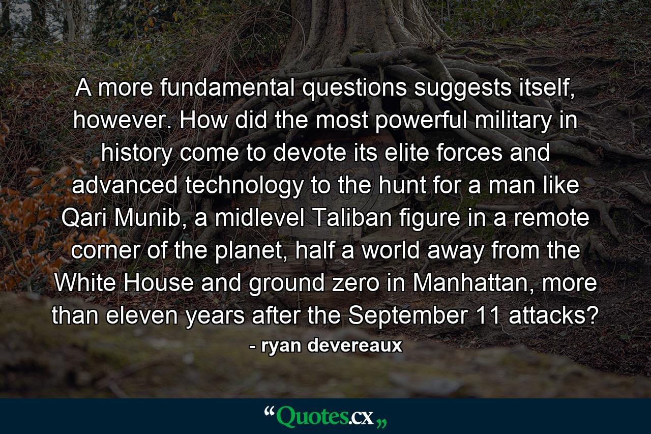 A more fundamental questions suggests itself, however. How did the most powerful military in history come to devote its elite forces and advanced technology to the hunt for a man like Qari Munib, a midlevel Taliban figure in a remote corner of the planet, half a world away from the White House and ground zero in Manhattan, more than eleven years after the September 11 attacks? - Quote by ryan devereaux