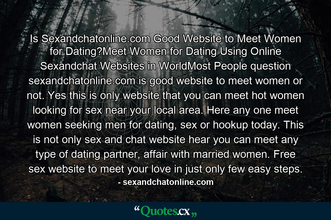 Is Sexandchatonline.com Good Website to Meet Women for Dating?Meet Women for Dating Using Online Sexandchat Websites in WorldMost People question sexandchatonline.com is good website to meet women or not. Yes this is only website that you can meet hot women looking for sex near your local area. Here any one meet women seeking men for dating, sex or hookup today. This is not only sex and chat website hear you can meet any type of dating partner, affair with married women. Free sex website to meet your love in just only few easy steps. - Quote by sexandchatonline.com