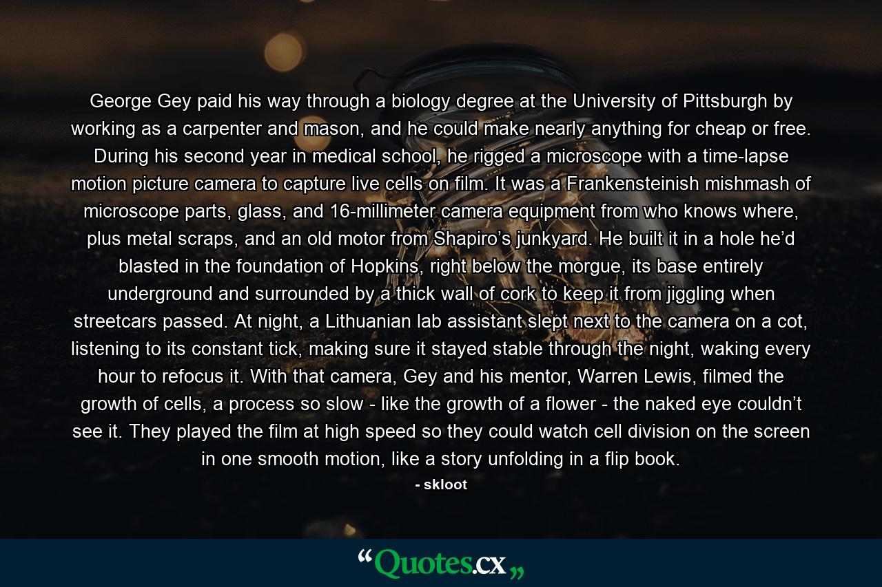 George Gey paid his way through a biology degree at the University of Pittsburgh by working as a carpenter and mason, and he could make nearly anything for cheap or free. During his second year in medical school, he rigged a microscope with a time-lapse motion picture camera to capture live cells on film. It was a Frankensteinish mishmash of microscope parts, glass, and 16-millimeter camera equipment from who knows where, plus metal scraps, and an old motor from Shapiro’s junkyard. He built it in a hole he’d blasted in the foundation of Hopkins, right below the morgue, its base entirely underground and surrounded by a thick wall of cork to keep it from jiggling when streetcars passed. At night, a Lithuanian lab assistant slept next to the camera on a cot, listening to its constant tick, making sure it stayed stable through the night, waking every hour to refocus it. With that camera, Gey and his mentor, Warren Lewis, filmed the growth of cells, a process so slow - like the growth of a flower - the naked eye couldn’t see it. They played the film at high speed so they could watch cell division on the screen in one smooth motion, like a story unfolding in a flip book. - Quote by skloot