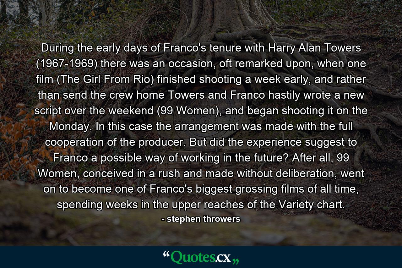 During the early days of Franco's tenure with Harry Alan Towers (1967-1969) there was an occasion, oft remarked upon, when one film (The Girl From Rio) finished shooting a week early, and rather than send the crew home Towers and Franco hastily wrote a new script over the weekend (99 Women), and began shooting it on the Monday. In this case the arrangement was made with the full cooperation of the producer. But did the experience suggest to Franco a possible way of working in the future? After all, 99 Women, conceived in a rush and made without deliberation, went on to become one of Franco's biggest grossing films of all time, spending weeks in the upper reaches of the Variety chart. - Quote by stephen throwers