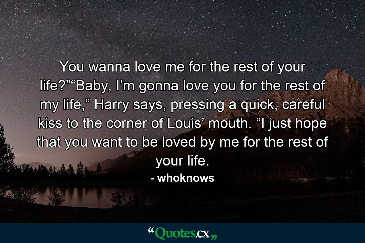 You wanna love me for the rest of your life?”“Baby, I’m gonna love you for the rest of my life,” Harry says, pressing a quick, careful kiss to the corner of Louis’ mouth. “I just hope that you want to be loved by me for the rest of your life. - Quote by whoknows