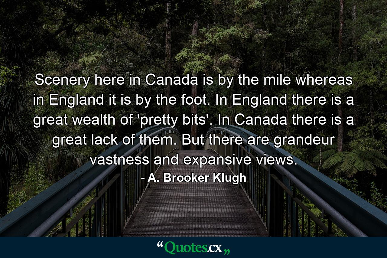 Scenery here in Canada is by the mile  whereas in England it is by the foot. In England there is a great wealth of 'pretty bits'. In Canada there is a great lack of them. But there are grandeur  vastness and expansive views. - Quote by A. Brooker Klugh