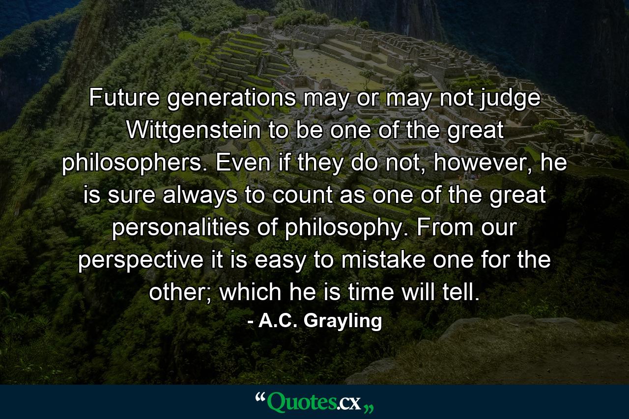 Future generations may or may not judge Wittgenstein to be one of the great philosophers. Even if they do not, however, he is sure always to count as one of the great personalities of philosophy. From our perspective it is easy to mistake one for the other; which he is time will tell. - Quote by A.C. Grayling