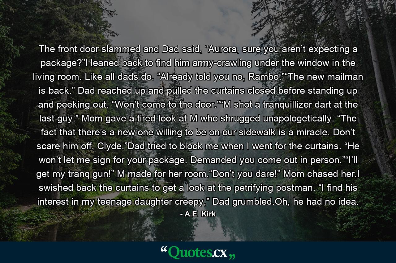 The front door slammed and Dad said, “Aurora, sure you aren’t expecting a package?”I leaned back to find him army-crawling under the window in the living room. Like all dads do. “Already told you no, Rambo.”“The new mailman is back.” Dad reached up and pulled the curtains closed before standing up and peeking out. “Won’t come to the door.”“M shot a tranquillizer dart at the last guy.” Mom gave a tired look at M who shrugged unapologetically. “The fact that there’s a new one willing to be on our sidewalk is a miracle. Don’t scare him off, Clyde.”Dad tried to block me when I went for the curtains. “He won’t let me sign for your package. Demanded you come out in person.”“I’ll get my tranq gun!” M made for her room.“Don’t you dare!” Mom chased her.I swished back the curtains to get a look at the petrifying postman. “I find his interest in my teenage daughter creepy,” Dad grumbled.Oh, he had no idea. - Quote by A.E. Kirk