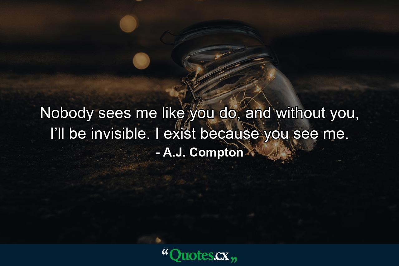 Nobody sees me like you do, and without you, I’ll be invisible. I exist because you see me. - Quote by A.J. Compton