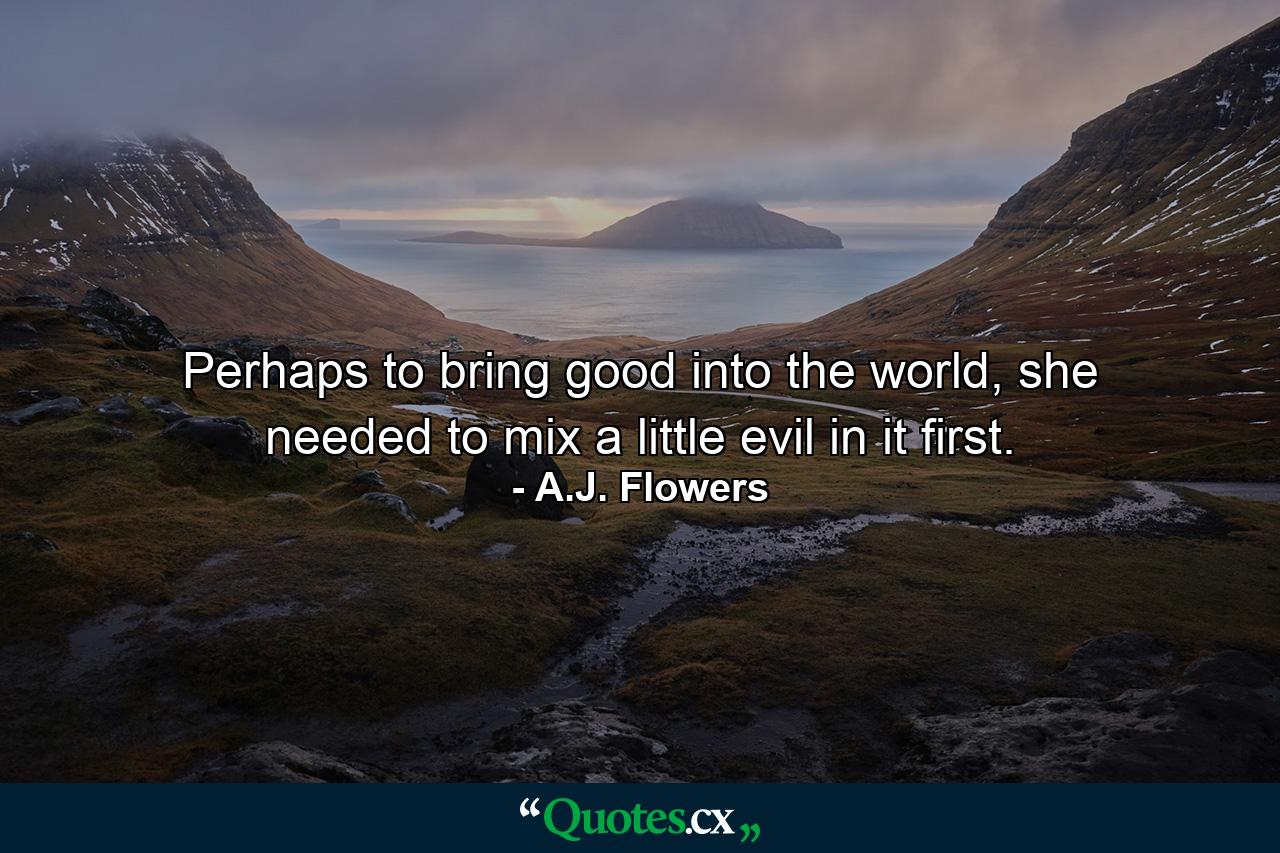 Perhaps to bring good into the world, she needed to mix a little evil in it first. - Quote by A.J. Flowers