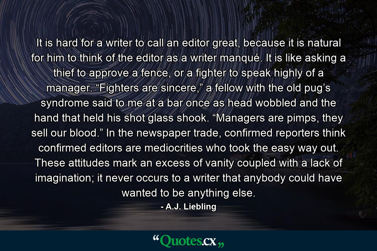 It is hard for a writer to call an editor great, because it is natural for him to think of the editor as a writer manqué. It is like asking a thief to approve a fence, or a fighter to speak highly of a manager. “Fighters are sincere,” a fellow with the old pug’s syndrome said to me at a bar once as head wobbled and the hand that held his shot glass shook. “Managers are pimps, they sell our blood.” In the newspaper trade, confirmed reporters think confirmed editors are mediocrities who took the easy way out. These attitudes mark an excess of vanity coupled with a lack of imagination; it never occurs to a writer that anybody could have wanted to be anything else. - Quote by A.J. Liebling