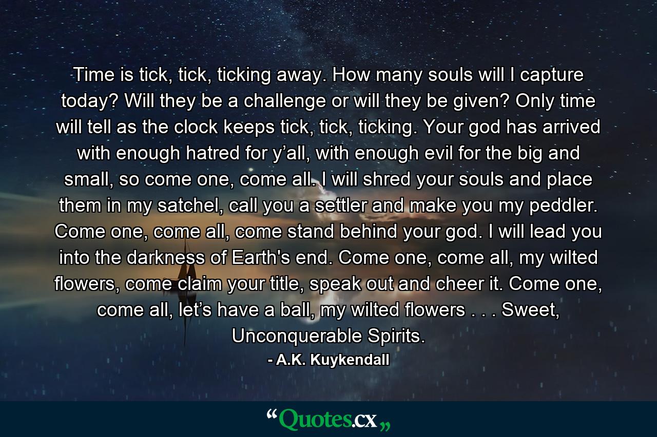 Time is tick, tick, ticking away. How many souls will I capture today? Will they be a challenge or will they be given? Only time will tell as the clock keeps tick, tick, ticking. Your god has arrived with enough hatred for y’all, with enough evil for the big and small, so come one, come all. I will shred your souls and place them in my satchel, call you a settler and make you my peddler. Come one, come all, come stand behind your god. I will lead you into the darkness of Earth's end. Come one, come all, my wilted flowers, come claim your title, speak out and cheer it. Come one, come all, let’s have a ball, my wilted flowers . . . Sweet, Unconquerable Spirits. - Quote by A.K. Kuykendall