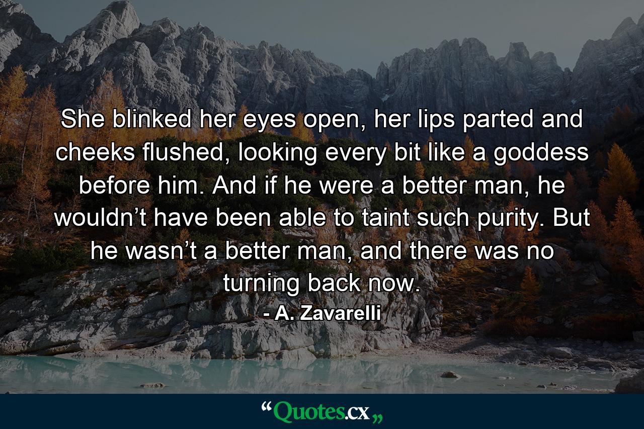 She blinked her eyes open, her lips parted and cheeks flushed, looking every bit like a goddess before him. And if he were a better man, he wouldn’t have been able to taint such purity. But he wasn’t a better man, and there was no turning back now. - Quote by A. Zavarelli