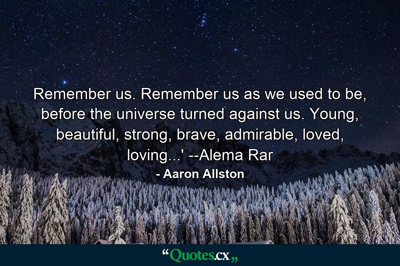 Remember us. Remember us as we used to be, before the universe turned against us. Young, beautiful, strong, brave, admirable, loved, loving...' --Alema Rar - Quote by Aaron Allston