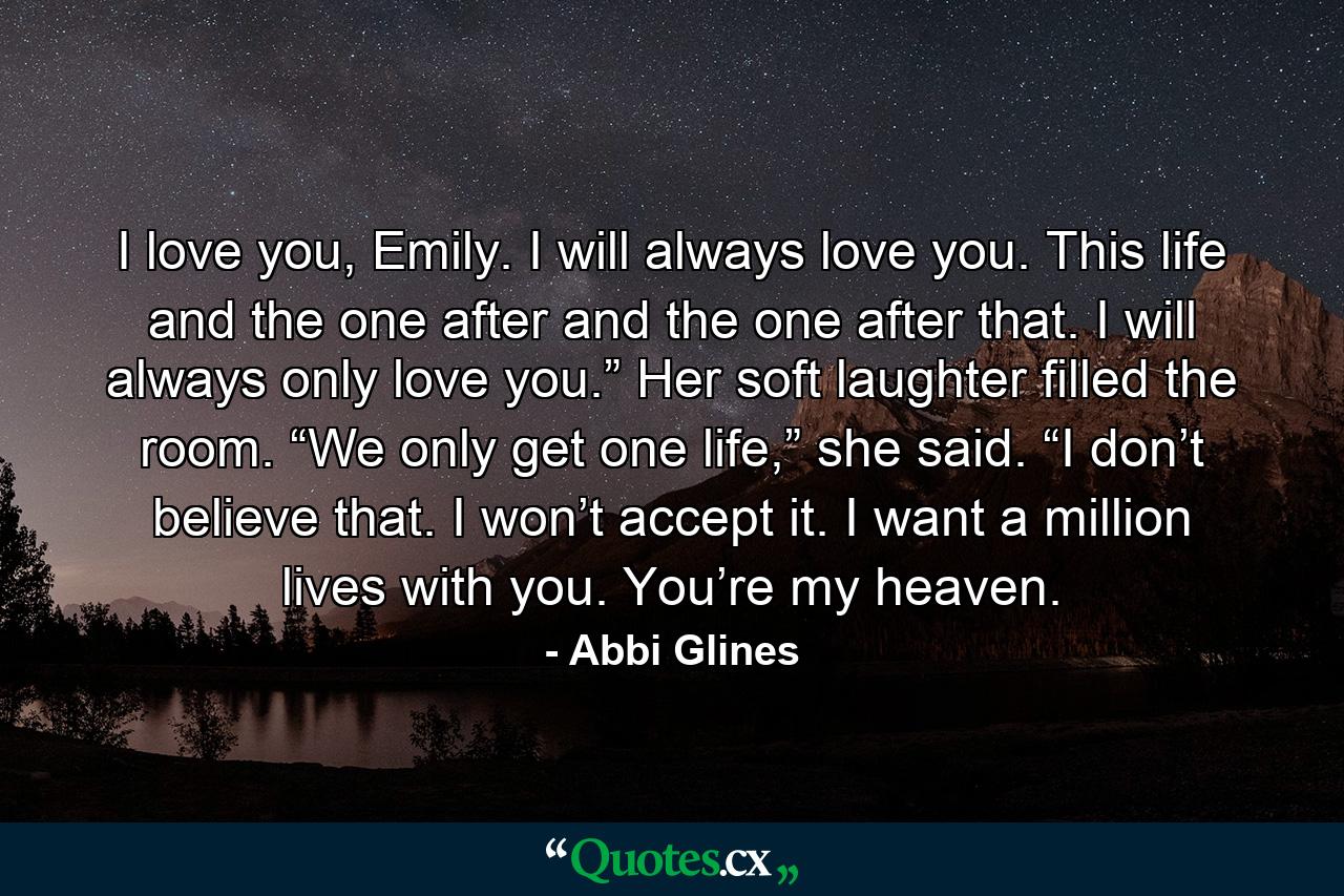 I love you, Emily. I will always love you. This life and the one after and the one after that. I will always only love you.” Her soft laughter filled the room. “We only get one life,” she said. “I don’t believe that. I won’t accept it. I want a million lives with you. You’re my heaven. - Quote by Abbi Glines