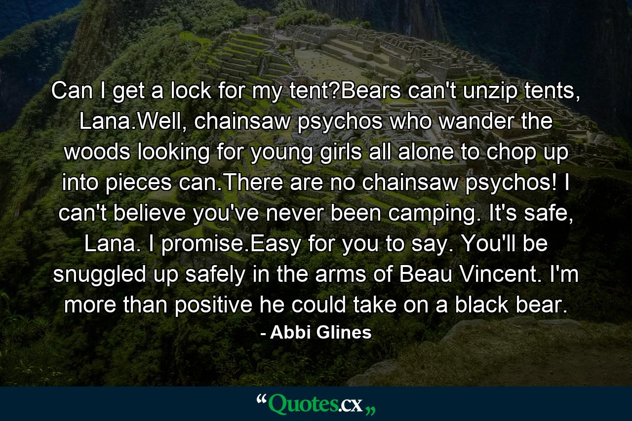 Can I get a lock for my tent?Bears can't unzip tents, Lana.Well, chainsaw psychos who wander the woods looking for young girls all alone to chop up into pieces can.There are no chainsaw psychos! I can't believe you've never been camping. It's safe, Lana. I promise.Easy for you to say. You'll be snuggled up safely in the arms of Beau Vincent. I'm more than positive he could take on a black bear. - Quote by Abbi Glines