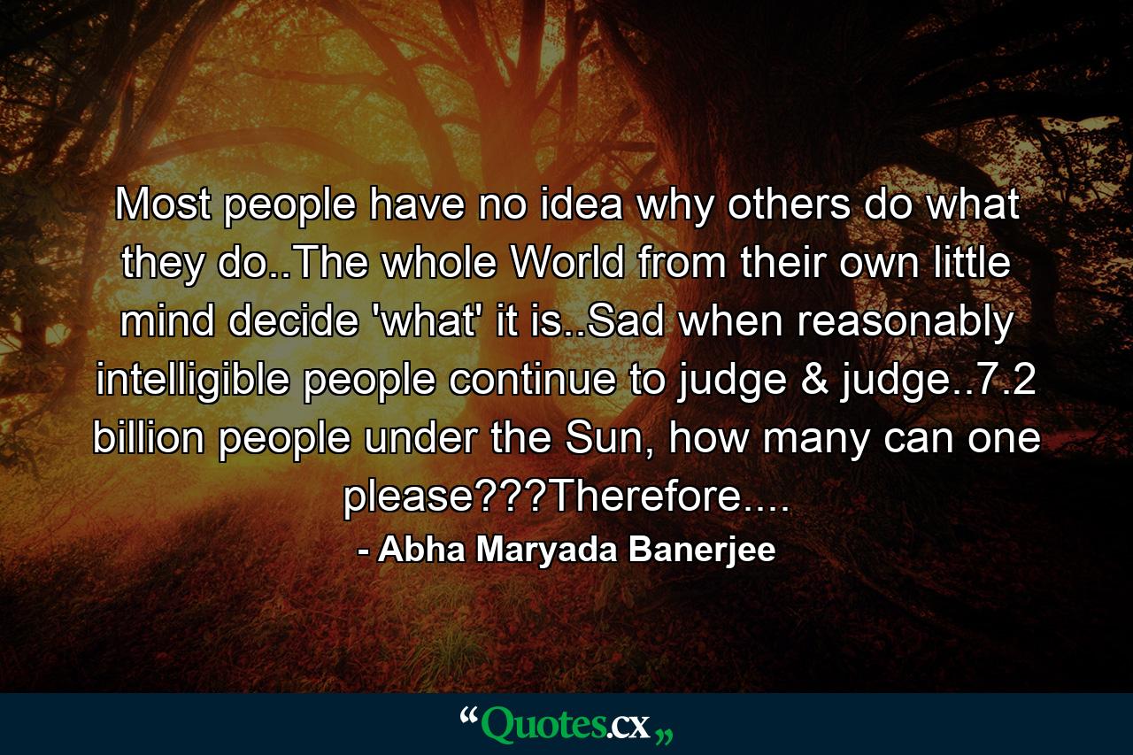 Most people have no idea why others do what they do..The whole World from their own little mind decide 'what' it is..Sad when reasonably intelligible people continue to judge & judge..7.2 billion people under the Sun, how many can one please???Therefore.... - Quote by Abha Maryada Banerjee