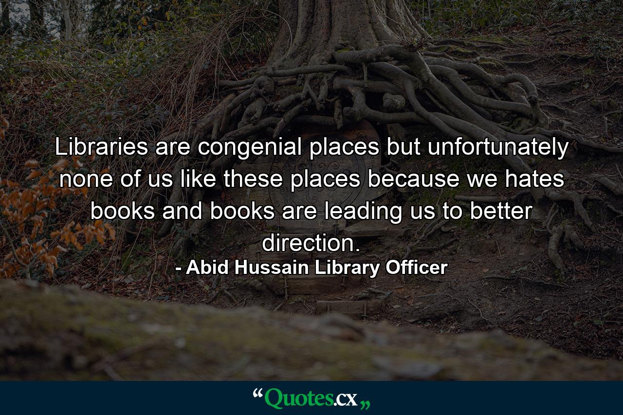 Libraries are congenial places but unfortunately none of us like these places because we hates books and books are leading us to better direction. - Quote by Abid Hussain Library Officer