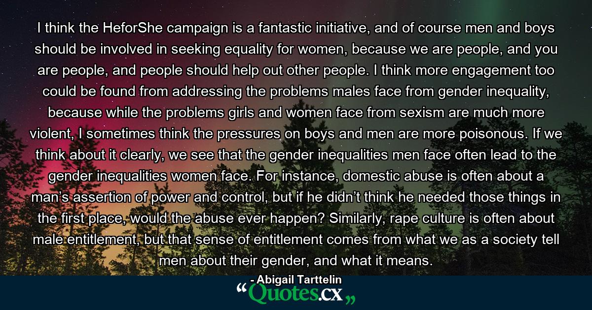 I think the HeforShe campaign is a fantastic initiative, and of course men and boys should be involved in seeking equality for women, because we are people, and you are people, and people should help out other people. I think more engagement too could be found from addressing the problems males face from gender inequality, because while the problems girls and women face from sexism are much more violent, I sometimes think the pressures on boys and men are more poisonous. If we think about it clearly, we see that the gender inequalities men face often lead to the gender inequalities women face. For instance, domestic abuse is often about a man’s assertion of power and control, but if he didn’t think he needed those things in the first place, would the abuse ever happen? Similarly, rape culture is often about male entitlement, but that sense of entitlement comes from what we as a society tell men about their gender, and what it means. - Quote by Abigail Tarttelin