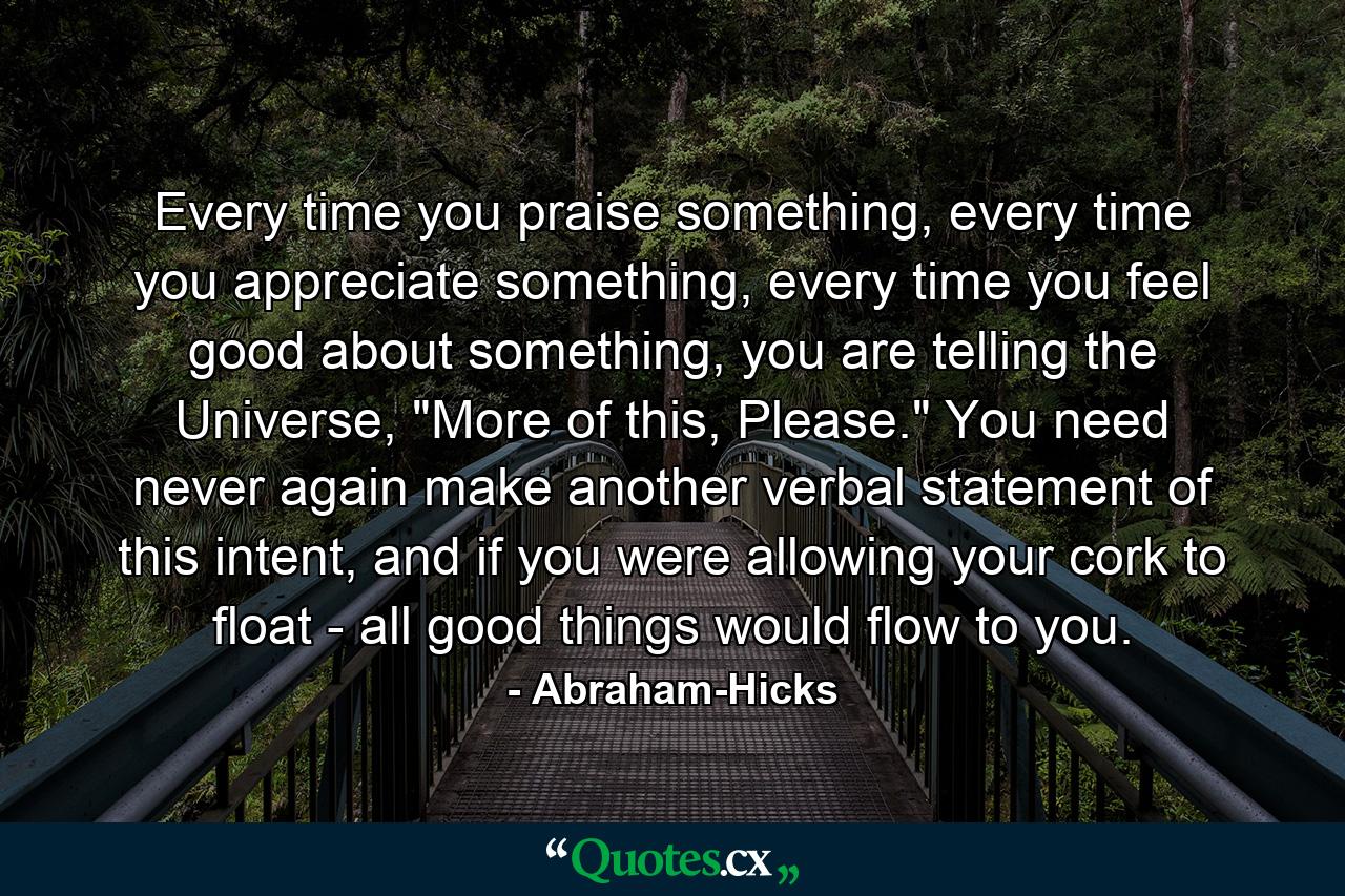 Every time you praise something, every time you appreciate something, every time you feel good about something, you are telling the Universe, 