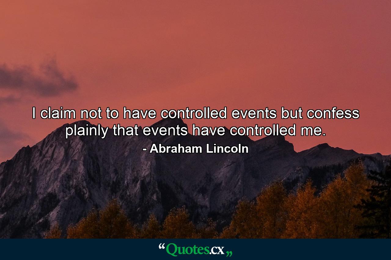 I claim not to have controlled events  but confess plainly that events have controlled me. - Quote by Abraham Lincoln