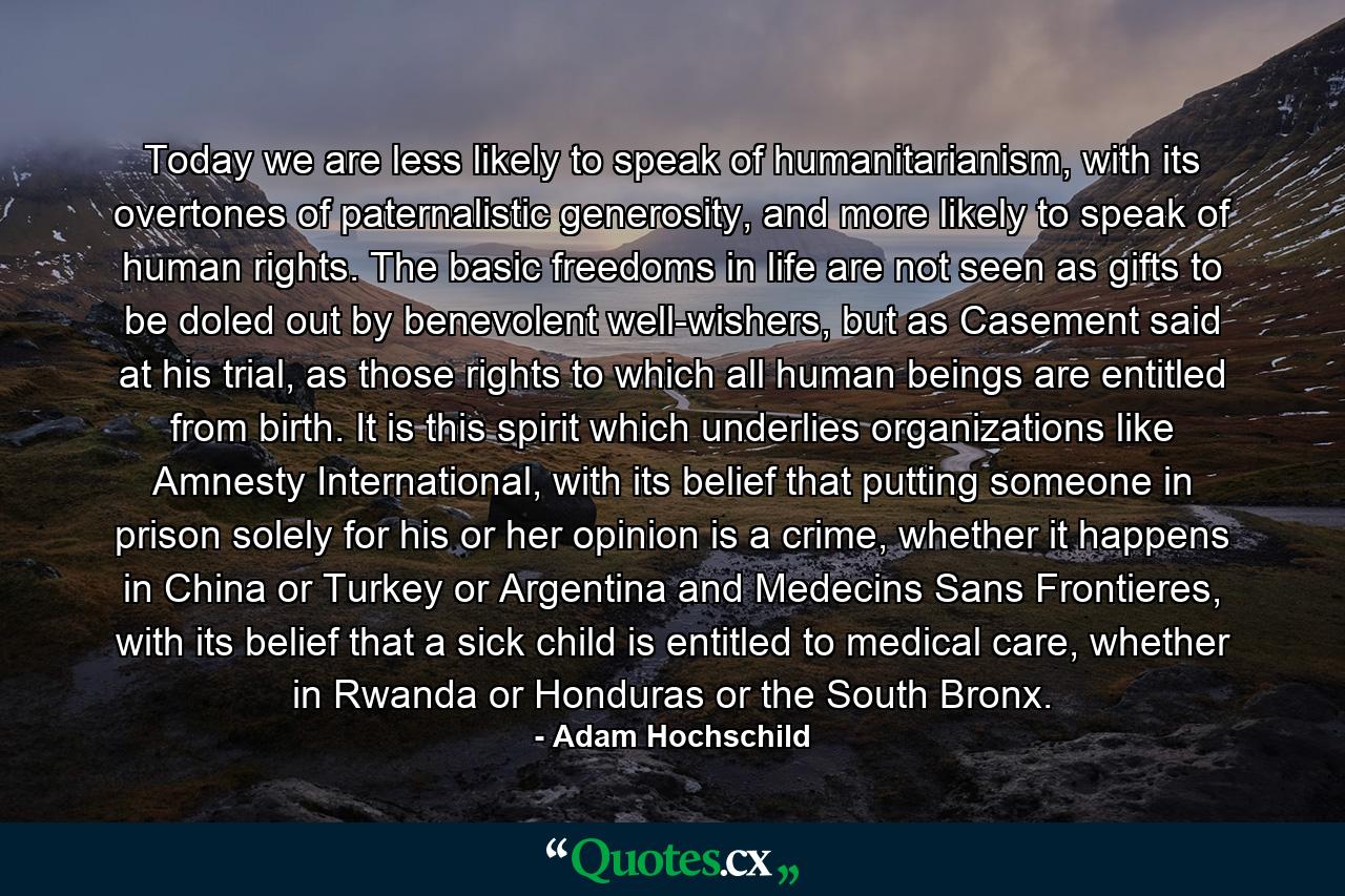 Today we are less likely to speak of humanitarianism, with its overtones of paternalistic generosity, and more likely to speak of human rights. The basic freedoms in life are not seen as gifts to be doled out by benevolent well-wishers, but as Casement said at his trial, as those rights to which all human beings are entitled from birth. It is this spirit which underlies organizations like Amnesty International, with its belief that putting someone in prison solely for his or her opinion is a crime, whether it happens in China or Turkey or Argentina and Medecins Sans Frontieres, with its belief that a sick child is entitled to medical care, whether in Rwanda or Honduras or the South Bronx. - Quote by Adam Hochschild