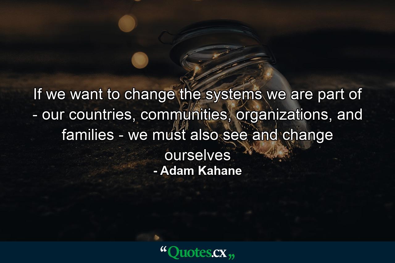 If we want to change the systems we are part of - our countries, communities, organizations, and families - we must also see and change ourselves - Quote by Adam Kahane