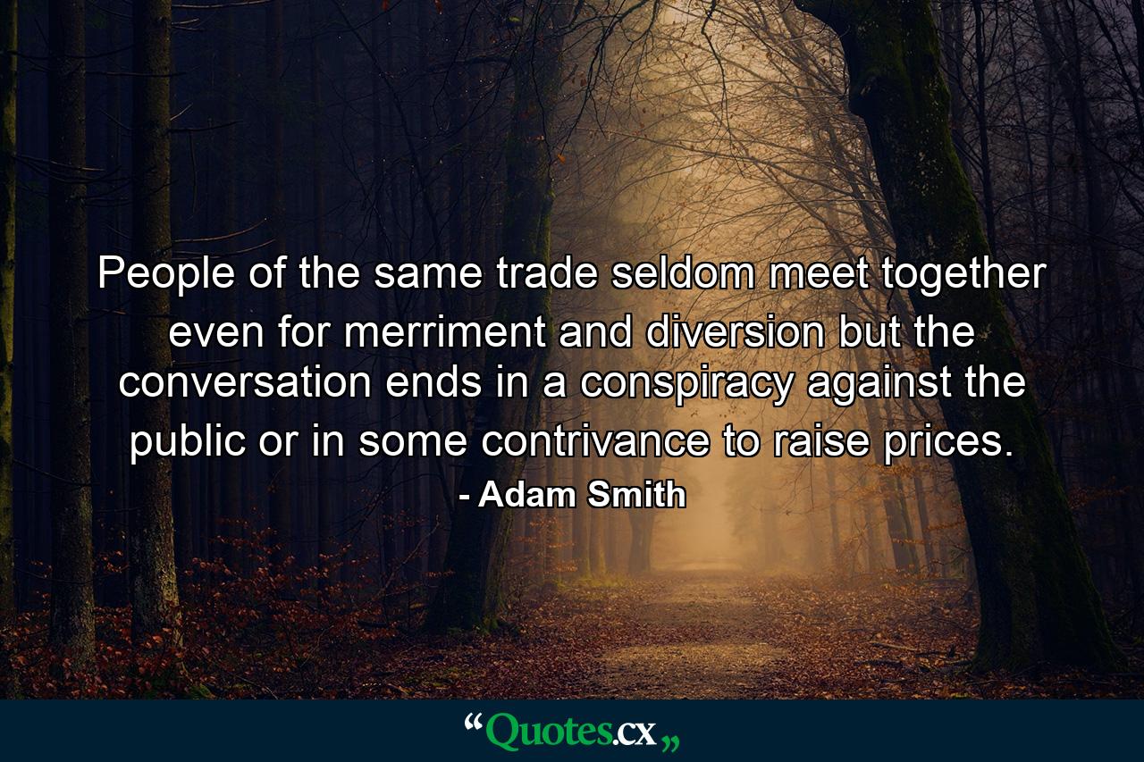 People of the same trade seldom meet together  even for merriment and diversion  but the conversation ends in a conspiracy against the public  or in some contrivance to raise prices. - Quote by Adam Smith