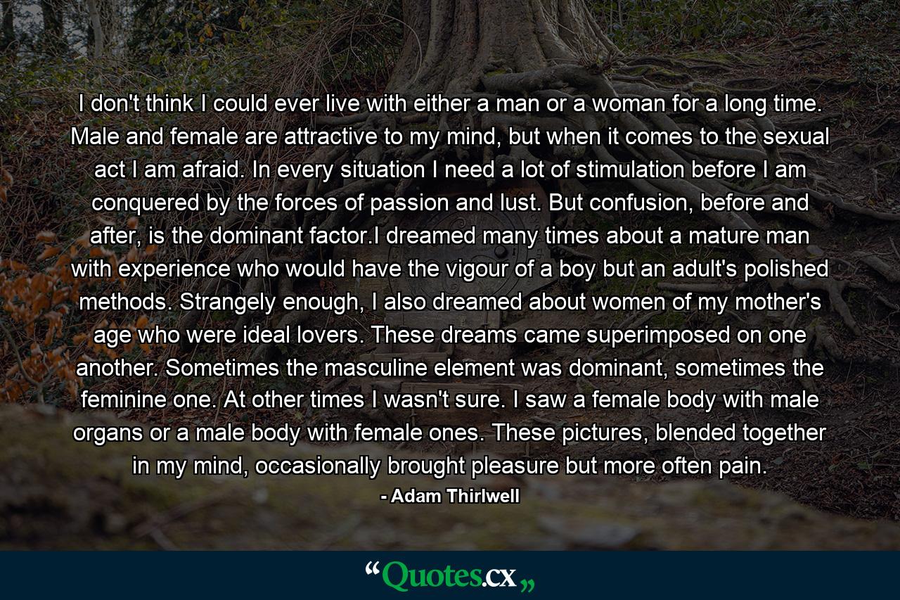 I don't think I could ever live with either a man or a woman for a long time. Male and female are attractive to my mind, but when it comes to the sexual act I am afraid. In every situation I need a lot of stimulation before I am conquered by the forces of passion and lust. But confusion, before and after, is the dominant factor.I dreamed many times about a mature man with experience who would have the vigour of a boy but an adult's polished methods. Strangely enough, I also dreamed about women of my mother's age who were ideal lovers. These dreams came superimposed on one another. Sometimes the masculine element was dominant, sometimes the feminine one. At other times I wasn't sure. I saw a female body with male organs or a male body with female ones. These pictures, blended together in my mind, occasionally brought pleasure but more often pain. - Quote by Adam Thirlwell