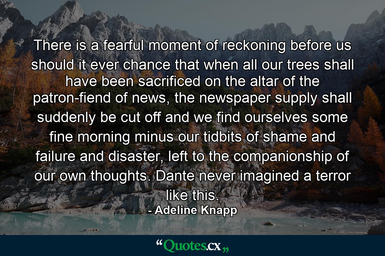 There is a fearful moment of reckoning before us should it ever chance that when all our trees shall have been sacrificed on the altar of the patron-fiend of news, the newspaper supply shall suddenly be cut off and we find ourselves some fine morning minus our tidbits of shame and failure and disaster, left to the companionship of our own thoughts. Dante never imagined a terror like this. - Quote by Adeline Knapp