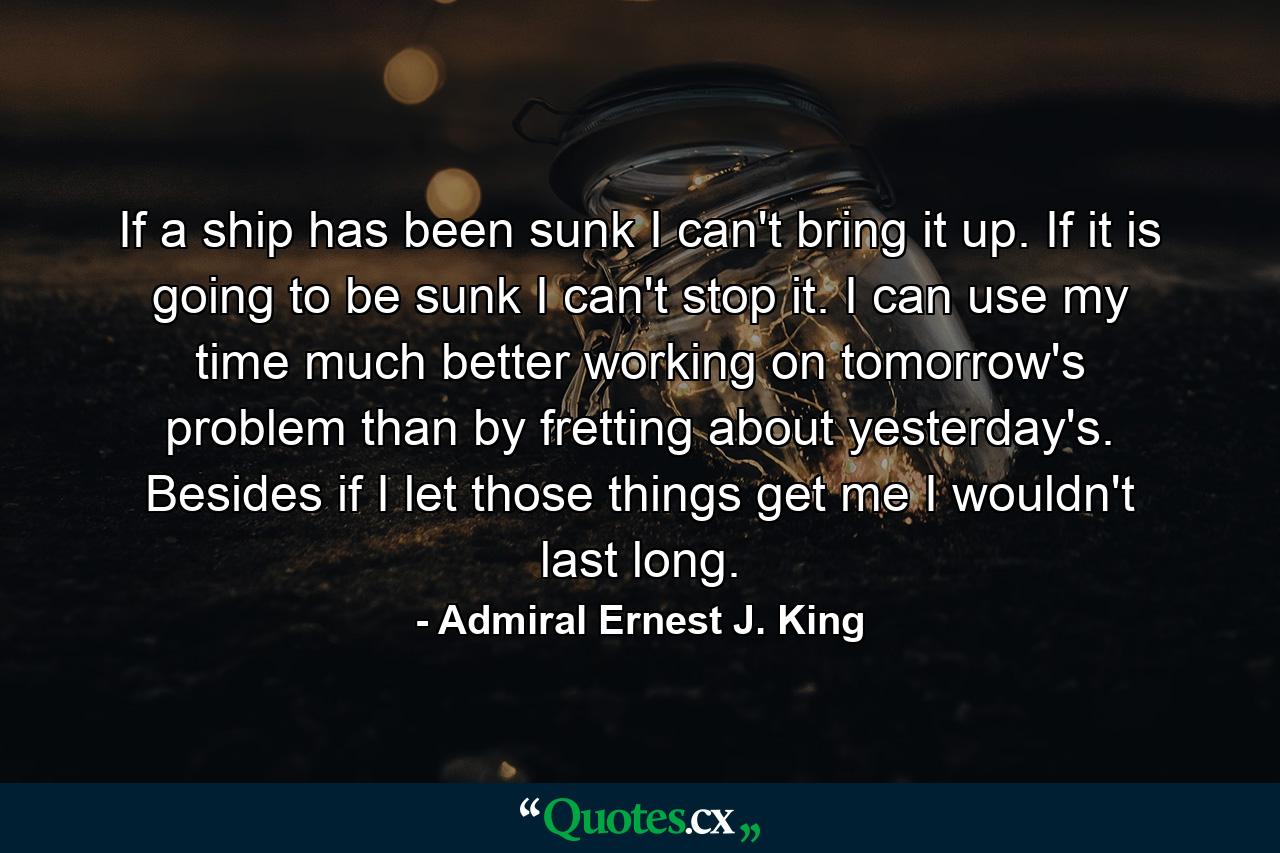 If a ship has been sunk  I can't bring it up. If it is going to be sunk  I can't stop it. I can use my time much better working on tomorrow's problem than by fretting about yesterday's. Besides  if I let those things get me  I wouldn't last long. - Quote by Admiral Ernest J. King