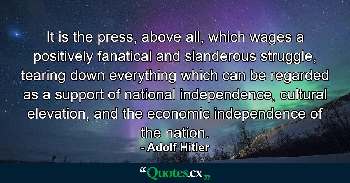 It is the press, above all, which wages a positively fanatical and slanderous struggle, tearing down everything which can be regarded as a support of national independence, cultural elevation, and the economic independence of the nation. - Quote by Adolf Hitler