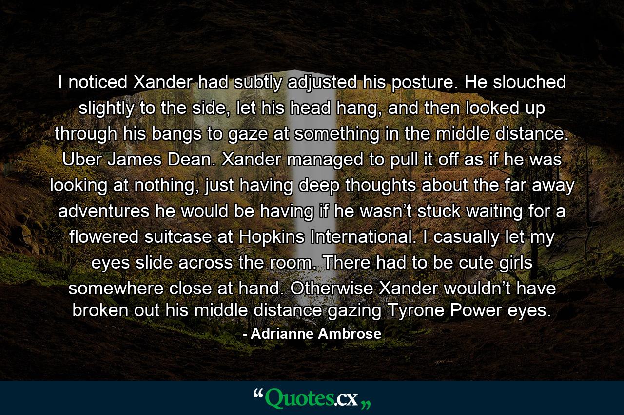 I noticed Xander had subtly adjusted his posture. He slouched slightly to the side, let his head hang, and then looked up through his bangs to gaze at something in the middle distance. Uber James Dean. Xander managed to pull it off as if he was looking at nothing, just having deep thoughts about the far away adventures he would be having if he wasn’t stuck waiting for a flowered suitcase at Hopkins International. I casually let my eyes slide across the room. There had to be cute girls somewhere close at hand. Otherwise Xander wouldn’t have broken out his middle distance gazing Tyrone Power eyes. - Quote by Adrianne Ambrose