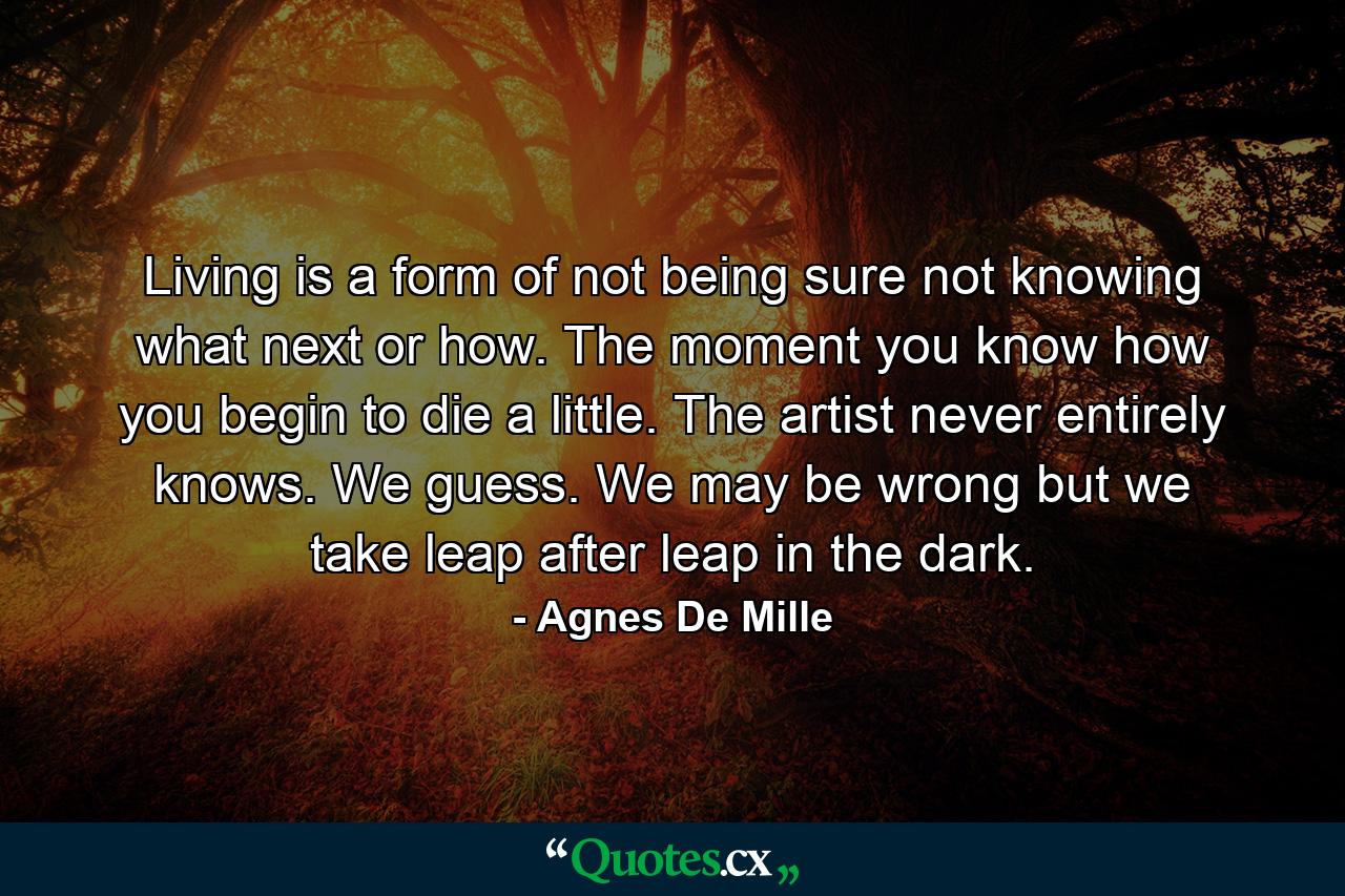 Living is a form of not being sure  not knowing what next or how. The moment you know how  you begin to die a little. The artist never entirely knows. We guess. We may be wrong  but we take leap after leap in the dark. - Quote by Agnes De Mille