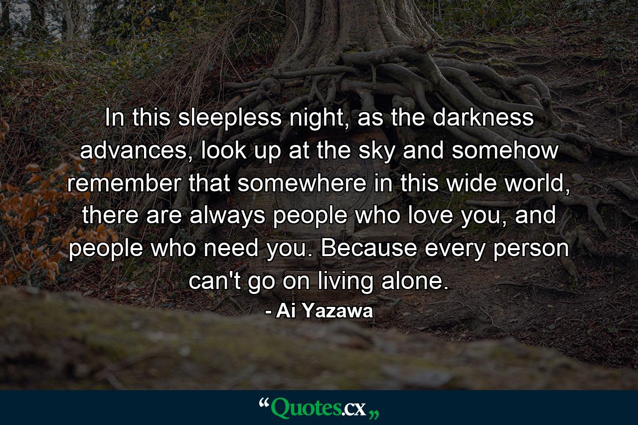 In this sleepless night, as the darkness advances, look up at the sky and somehow remember that somewhere in this wide world, there are always people who love you, and people who need you. Because every person can't go on living alone. - Quote by Ai Yazawa