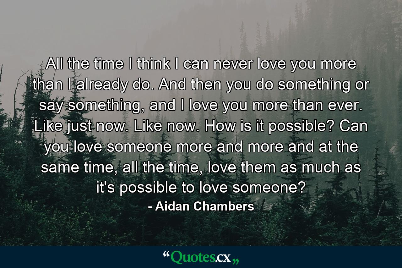 All the time I think I can never love you more than I already do. And then you do something or say something, and I love you more than ever. Like just now. Like now. How is it possible? Can you love someone more and more and at the same time, all the time, love them as much as it's possible to love someone? - Quote by Aidan Chambers