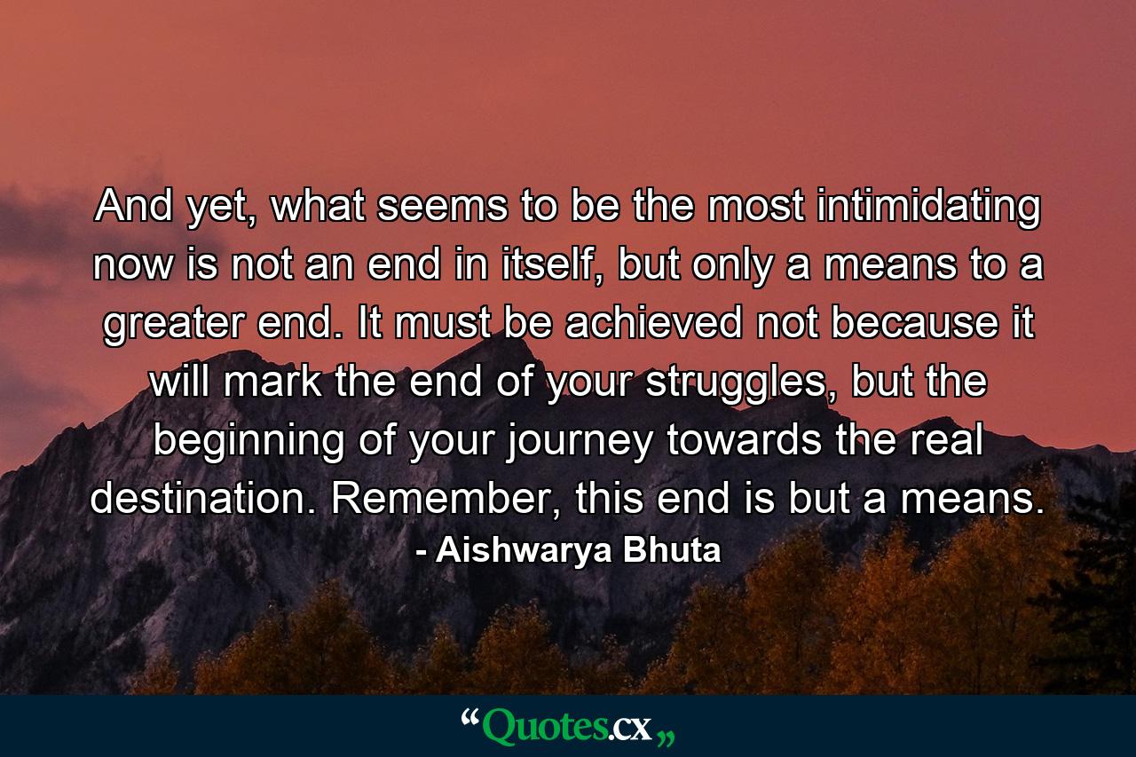 And yet, what seems to be the most intimidating now is not an end in itself, but only a means to a greater end. It must be achieved not because it will mark the end of your struggles, but the beginning of your journey towards the real destination. Remember, this end is but a means. - Quote by Aishwarya Bhuta