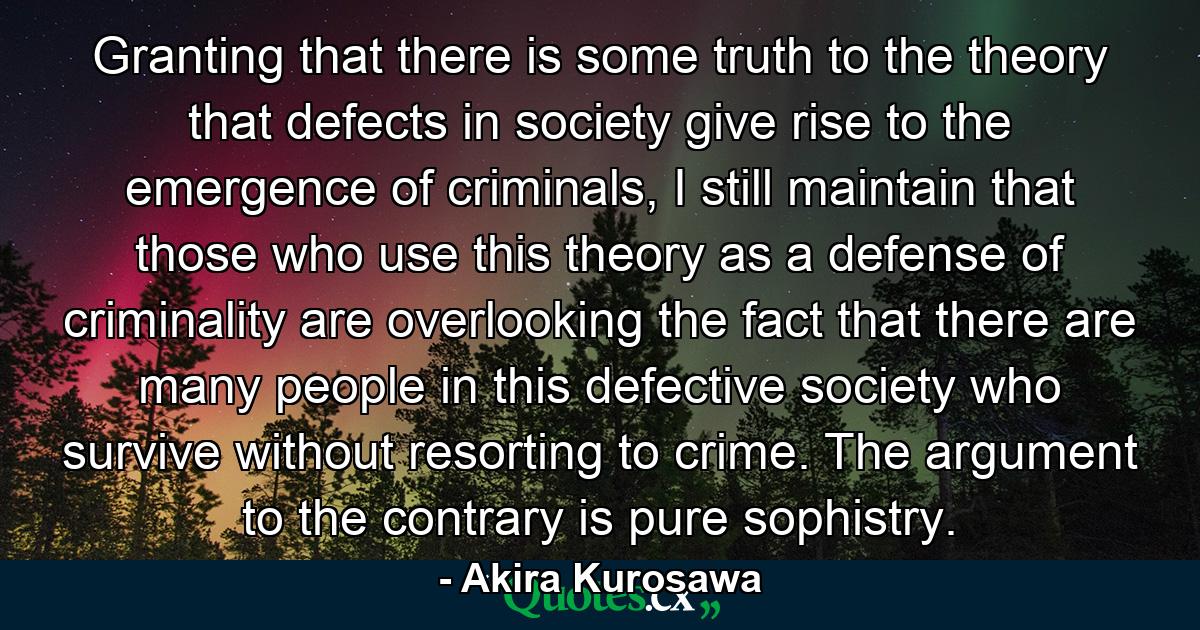 Granting that there is some truth to the theory that defects in society give rise to the emergence of criminals, I still maintain that those who use this theory as a defense of criminality are overlooking the fact that there are many people in this defective society who survive without resorting to crime. The argument to the contrary is pure sophistry. - Quote by Akira Kurosawa