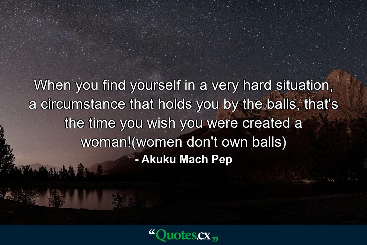 When you find yourself in a very hard situation, a circumstance that holds you by the balls, that's the time you wish you were created a woman!(women don't own balls) - Quote by Akuku Mach Pep