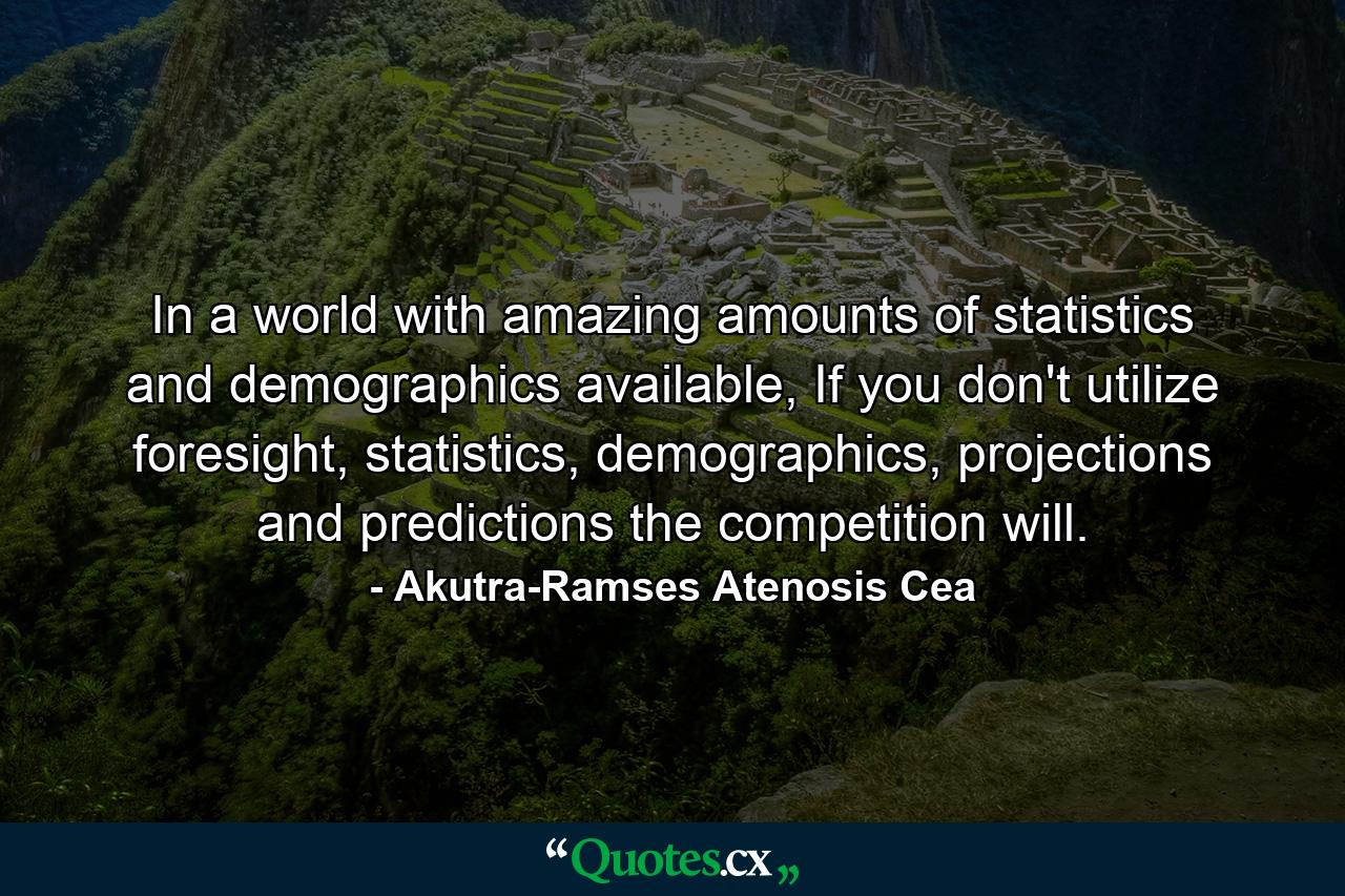 In a world with amazing amounts of statistics and demographics available, If you don't utilize foresight, statistics, demographics, projections and predictions the competition will. - Quote by Akutra-Ramses Atenosis Cea