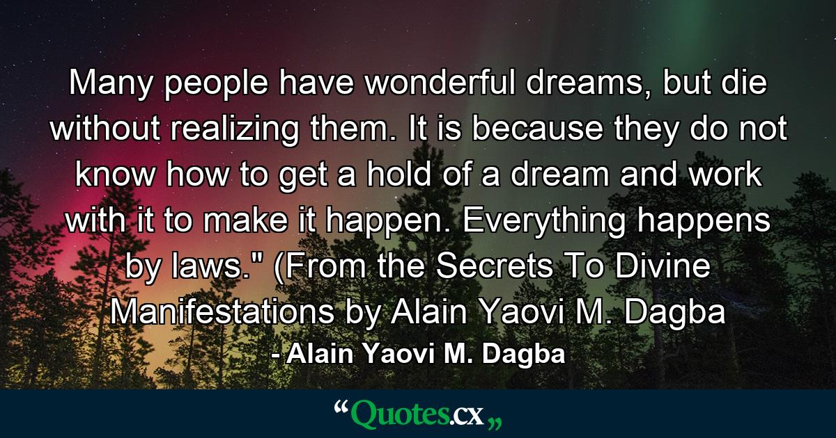 Many people have wonderful dreams, but die without realizing them. It is because they do not know how to get a hold of a dream and work with it to make it happen. Everything happens by laws.